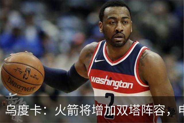 乌度卡：火箭将增加双塔阵容，申京有望丰富进攻机会