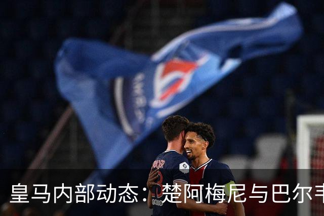 皇马内部动态：楚阿梅尼与巴尔韦德的矛盾现已解决
